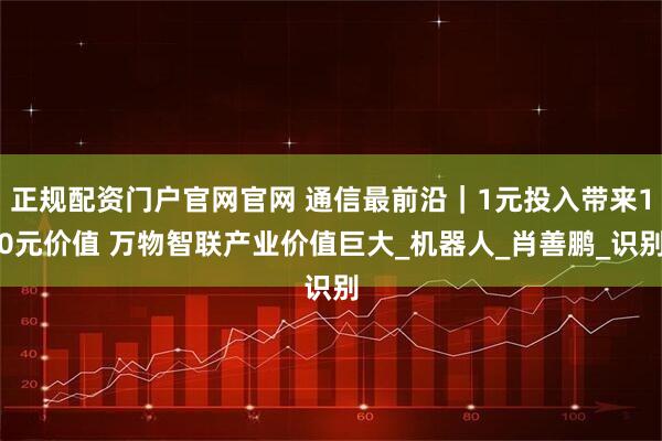 正规配资门户官网官网 通信最前沿｜1元投入带来10元价值 万物智联产业价值巨大_机器人_肖善鹏_识别