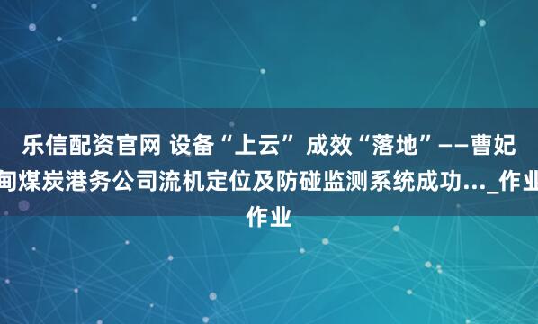 乐信配资官网 设备“上云” 成效“落地”——曹妃甸煤炭港务公司流机定位及防碰监测系统成功..._作业