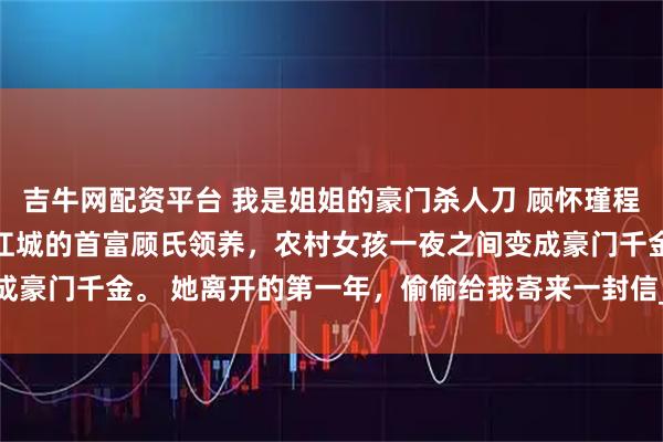 吉牛网配资平台 我是姐姐的豪门杀人刀 顾怀瑾程秋棠 姐姐十四岁那年被江城的首富顾氏领养，农村女孩一夜之间变成豪门千金。 她离开的第一年，偷偷给我寄来一封信_爸爸_桂花_顾家