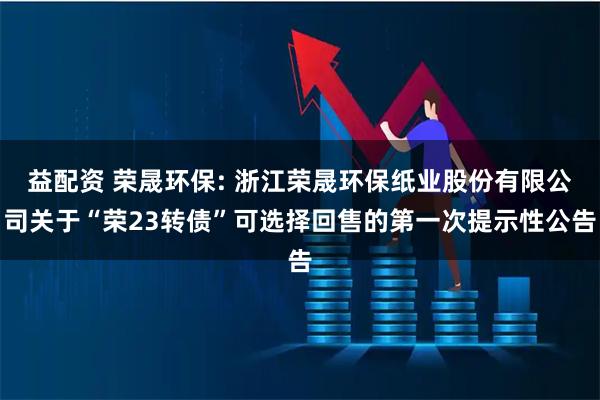 益配资 荣晟环保: 浙江荣晟环保纸业股份有限公司关于“荣23转债”可选择回售的第一次提示性公告