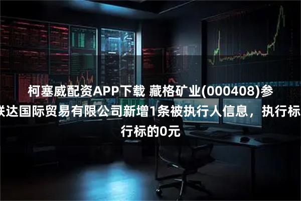 柯塞威配资APP下载 藏格矿业(000408)参股的联达国际贸易有限公司新增1条被执行人信息,执行标的0元