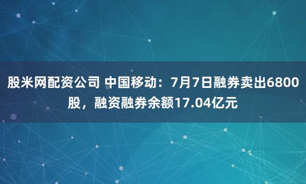 股米网配资公司 中国移动：7月7日融券卖出6800股，融资融券余额17.04亿元