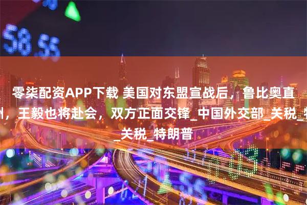 零柒配资APP下载 美国对东盟宣战后，鲁比奥直飞亚洲，王毅也将赴会，双方正面交锋_中国外交部_关税_特朗普