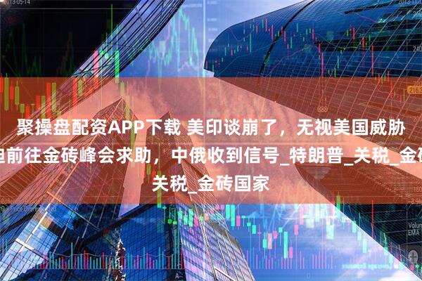聚操盘配资APP下载 美印谈崩了，无视美国威胁，莫迪前往金砖峰会求助，中俄收到信号_特朗普_关税_金砖国家