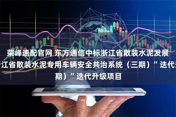 荣峰速配官网 东方通信中标浙江省散装水泥发展中心“浙江省散装水泥专用车辆安全共治系统（三期）”迭代升级项目