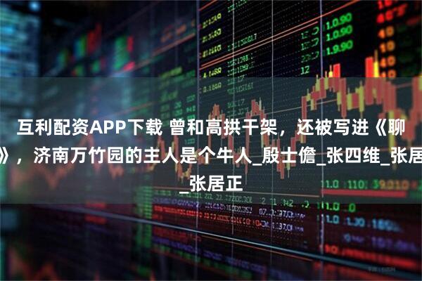 互利配资APP下载 曾和高拱干架，还被写进《聊斋》，济南万竹园的主人是个牛人_殷士儋_张四维_张居正
