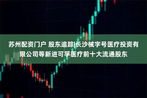 苏州配资门户 股东追踪|长沙械字号医疗投资有限公司等新进可孚医疗前十大流通股东