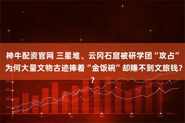 神牛配资官网 三星堆、云冈石窟被研学团“攻占” 为何大量文物古迹捧着“金饭碗”却赚不到文旅钱？