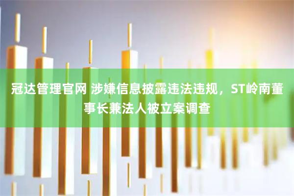 冠达管理官网 涉嫌信息披露违法违规，ST岭南董事长兼法人被立案调查