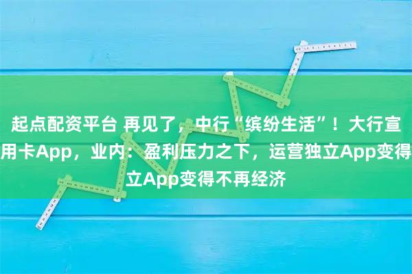 起点配资平台 再见了，中行“缤纷生活”！大行宣布关停信用卡App，业内：盈利压力之下，运营独立App变得不再经济