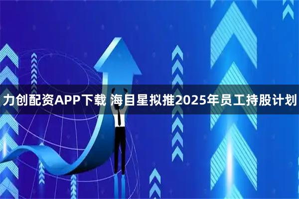 力创配资APP下载 海目星拟推2025年员工持股计划