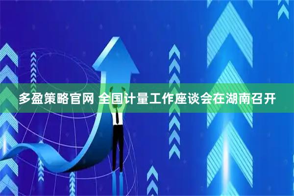 多盈策略官网 全国计量工作座谈会在湖南召开