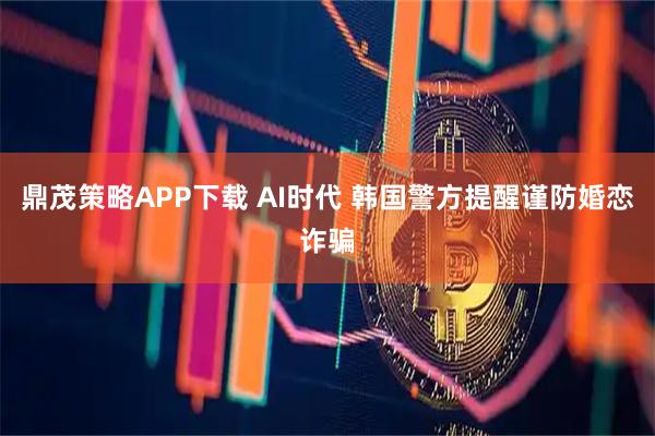 鼎茂策略APP下载 AI时代 韩国警方提醒谨防婚恋诈骗