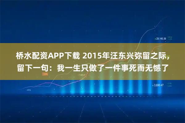 桥水配资APP下载 2015年汪东兴弥留之际,留下一句:我一生只做了一件事死而无憾了