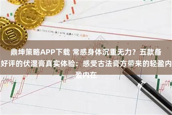 鼎坤策略APP下载 常感身体沉重无力?五款备受好评的伏湿膏真实体验:感受古法膏方带来的轻盈内在