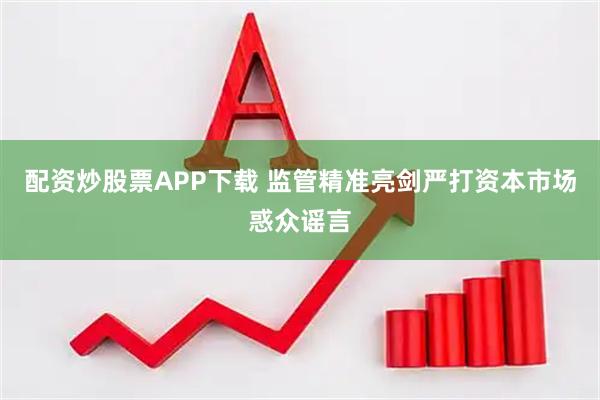 配资炒股票APP下载 监管精准亮剑严打资本市场惑众谣言