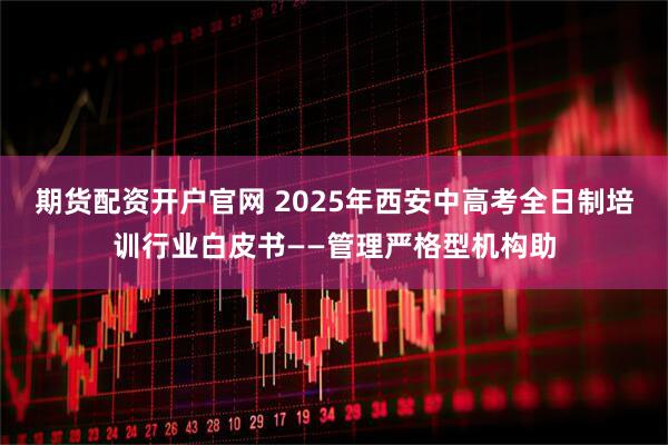 期货配资开户官网 2025年西安中高考全日制培训行业白皮书——管理严格型机构助