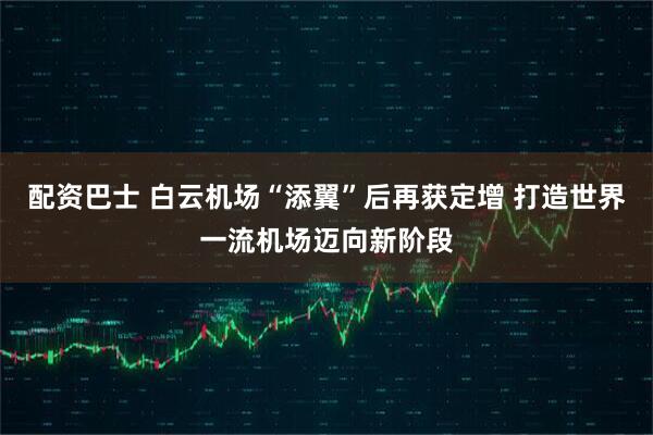 配资巴士 白云机场“添翼”后再获定增 打造世界一流机场迈向新阶段