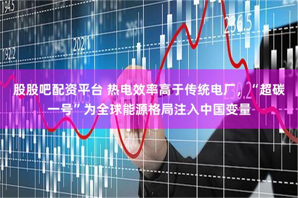 股股吧配资平台 热电效率高于传统电厂，“超碳一号”为全球能源格局注入中国变量