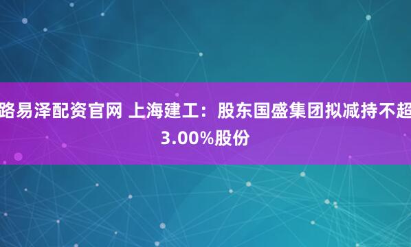 路易泽配资官网 上海建工：股东国盛集团拟减持不超3.00%股份