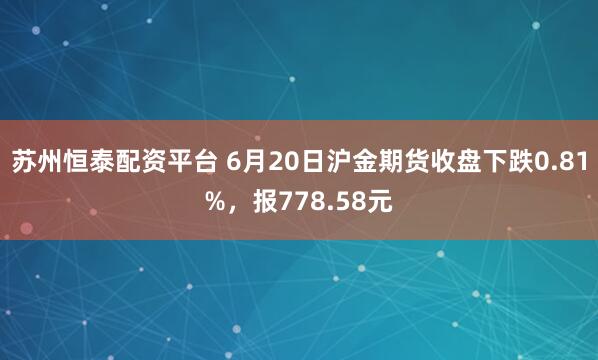 苏州恒泰配资平台 6月20日沪金期货收盘下跌0.81%，报778.58元