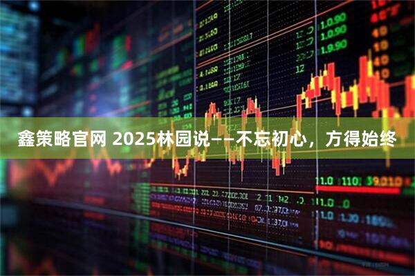 鑫策略官网 2025林园说——不忘初心,方得始终