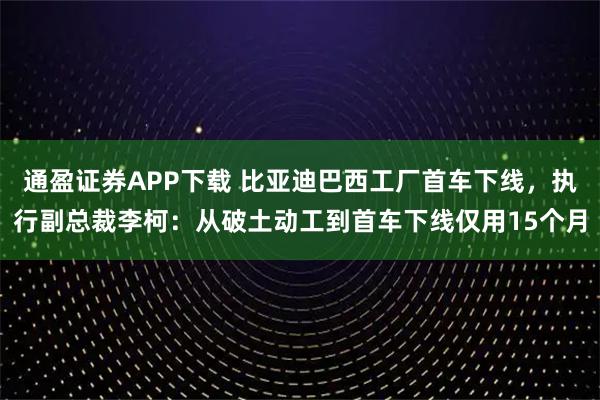 通盈证券APP下载 比亚迪巴西工厂首车下线，执行副总裁李柯：从破土动工到首车下线仅用15个月