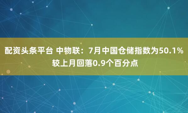 配资头条平台 中物联：7月中国仓储指数为50.1% 较上月回落0.9个百分点