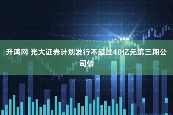 升鸿网 光大证券计划发行不超过40亿元第三期公司债