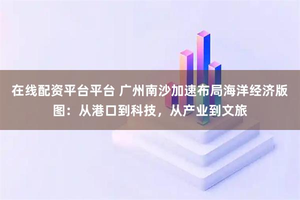 在线配资平台平台 广州南沙加速布局海洋经济版图:从港口到科技,从产业到文旅