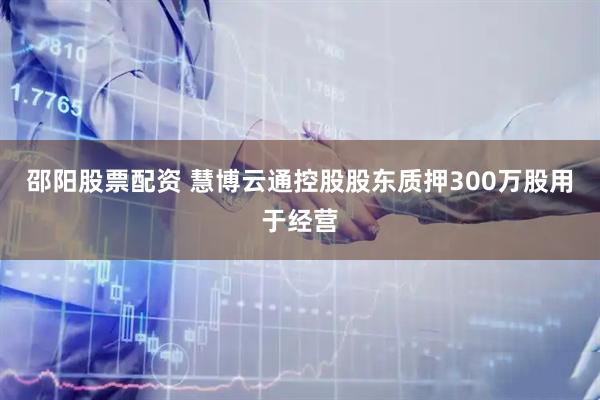 邵阳股票配资 慧博云通控股股东质押300万股用于经营