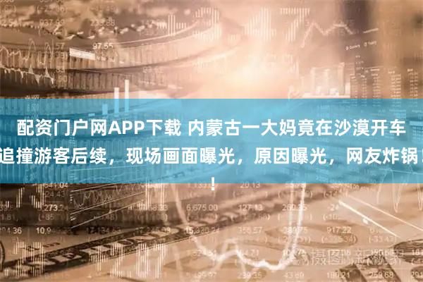 配资门户网APP下载 内蒙古一大妈竟在沙漠开车追撞游客后续，现场画面曝光，原因曝光，网友炸锅！