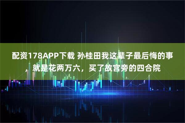 配资178APP下载 孙桂田我这辈子最后悔的事，就是花两万六，买了故宫旁的四合院
