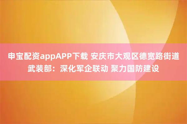 申宝配资appAPP下载 安庆市大观区德宽路街道武装部:深化军企联动 聚力国防建设