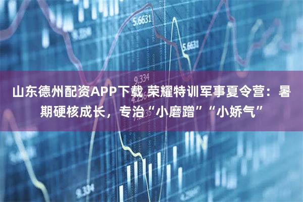 山东德州配资APP下载 荣耀特训军事夏令营：暑期硬核成长，专治“小磨蹭”“小娇气”