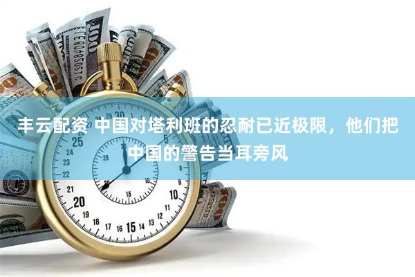 丰云配资 中国对塔利班的忍耐已近极限，他们把中国的警告当耳旁风