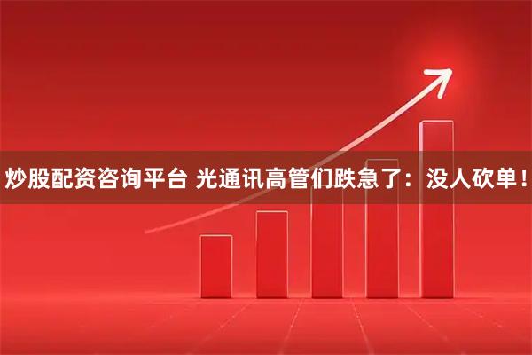 炒股配资咨询平台 光通讯高管们跌急了：没人砍单！